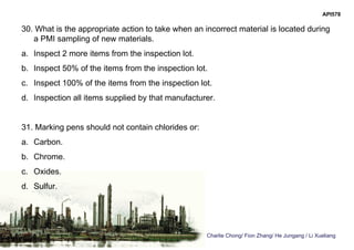 Charlie Chong/ Fion Zhang/ He Jungang / Li Xueliang
API578
30. What is the appropriate action to take when an incorrect material is located during
a PMI sampling of new materials.
a. Inspect 2 more items from the inspection lot.
b. Inspect 50% of the items from the inspection lot.
c. Inspect 100% of the items from the inspection lot.
d. Inspection all items supplied by that manufacturer.
31. Marking pens should not contain chlorides or:
a. Carbon.
b. Chrome.
c. Oxides.
d. Sulfur.
 