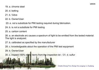 Charlie Chong/ Fion Zhang/ He Jungang / Li Xueliang
API578
19. a. chrome steel
20. d. bolting
21. b. Valve
22. b. Owner/User
23. e. not a substitute for PMI testing required during fabrication.
24. b. is not a substitute for PMI testing
25. a. carbon content
26. a. an electrode arc causes a spectrum of light to be emitted from the tested material.
The light is analyzed.
27. b. calibrated as specified by the manufacturer
28. c. knowledgeable about the operation of the PMI test equipment
29. b. Owner/User
30. c. inspect 100% of the items from the inspection lot / 31. d. sulfur
 