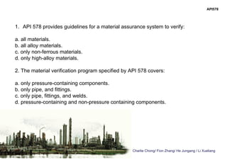 Charlie Chong/ Fion Zhang/ He Jungang / Li Xueliang
API578
1. API 578 provides guidelines for a material assurance system to verify:
a. all materials.
b. all alloy materials.
c. only non-ferrous materials.
d. only high-alloy materials.
2. The material verification program specified by API 578 covers:
a. only pressure-containing components.
b. only pipe, and fittings.
c. only pipe, fittings, and welds.
d. pressure-containing and non-pressure containing components.
 