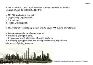 Charlie Chong/ Fion Zhang/ He Jungang / Li Xueliang
API578
5. For construction and repair activities a written material verification
program should be established by the:
a. API 570 Authorized Inspector.
b. Engineering Organization.
c. Owner/User.
d. Repair Organization.
6. The material verification program should cover PMI testing of materials:
a. during construction of piping systems.
b. in existing piping systems.
c. during repairs and alterations of piping systems.
d. in existing piping systems and during construction, repairs and
alterations of piping systems.
 