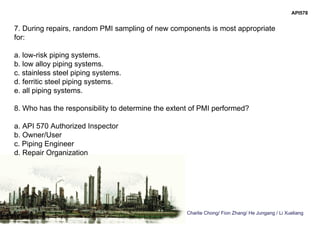 Charlie Chong/ Fion Zhang/ He Jungang / Li Xueliang
API578
7. During repairs, random PMI sampling of new components is most appropriate
for:
a. low-risk piping systems.
b. low alloy piping systems.
c. stainless steel piping systems.
d. ferritic steel piping systems.
e. all piping systems.
8. Who has the responsibility to determine the extent of PMI performed?
a. API 570 Authorized Inspector
b. Owner/User
c. Piping Engineer
d. Repair Organization
 