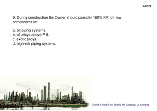 Charlie Chong/ Fion Zhang/ He Jungang / Li Xueliang
API578
9. During construction the Owner should consider 100% PMI of new
components on:
a. all piping systems.
b. all alloys above P-5.
c. exotic alloys.
d. high-risk piping systems.
 