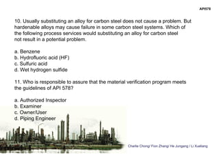 Charlie Chong/ Fion Zhang/ He Jungang / Li Xueliang
API578
10. Usually substituting an alloy for carbon steel does not cause a problem. But
hardenable alloys may cause failure in some carbon steel systems. Which of
the following process services would substituting an alloy for carbon steel
not result in a potential problem.
a. Benzene
b. Hydrofluoric acid (HF)
c. Sulfuric acid
d. Wet hydrogen sulfide
11. Who is responsible to assure that the material verification program meets
the guidelines of API 578?
a. Authorized Inspector
b. Examiner
c. Owner/User
d. Piping Engineer
 