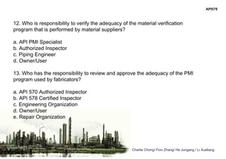 Charlie Chong/ Fion Zhang/ He Jungang / Li Xueliang
API578
12. Who is responsibility to verify the adequacy of the material verification
program that is performed by material suppliers?
a. API PMI Specialist
b. Authorized Inspector
c. Piping Engineer
d. Owner/User
13. Who has the responsibility to review and approve the adequacy of the PMI
program used by fabricators?
a. API 570 Authorized Inspector
b. API 578 Certified Inspector
c. Engineering Organization
d. Owner/User
e. Repair Organization
 