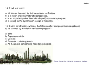 Charlie Chong/ Fion Zhang/ He Jungang / Li Xueliang
API578
14. A mill test report:
a. eliminates the need for further material verification.
b. is a report showing material discrepancies.
c. is an important part of the material qualify assurance program.
d. is issued by the owner upon receipt of materials.
15. During construction, which of the following alloy components does not need
to be covered by a material verification program?
a. Bolts
b. Expansion Joints
c. Gaskets
d. Pressure containing welds
e. All the above components need to be checked
 
