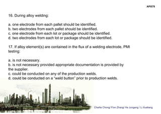 Charlie Chong/ Fion Zhang/ He Jungang / Li Xueliang
API578
16. During alloy welding:
a. one electrode from each pallet should be identified.
b. two electrodes from each pallet should be identified.
c. one electrode from each lot or package should be identified.
d. two electrodes from each lot or package should be identified.
17. If alloy element(s) are contained in the flux of a welding electrode, PMI
testing:
a. is not necessary.
b. is not necessary provided appropriate documentation is provided by
the supplier.
c. could be conducted on any of the production welds.
d. could be conducted on a “weld button” prior to production welds.
 