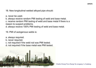 Charlie Chong/ Fion Zhang/ He Jungang / Li Xueliang
API578
18. New longitudinal welded alloyed pipe should:
a. never be used.
b. always receive random PMI testing of weld and base metal.
c. receive random PMI testing of weld and base metal if there is a
reason to suspect problems.
d. always receive 100% PMI testing of weld and base metal.
19. PMI of autogenous welds is:
a. always required.
b. never required.
c. not required if the weld rod was PMI tested.
d. not required if the base metal was PMI tested.
 
