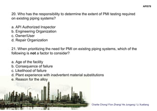 Charlie Chong/ Fion Zhang/ He Jungang / Li Xueliang
API578
20. Who has the responsibility to determine the extent of PMI testing required
on existing piping systems?
a. API Authorized Inspector
b. Engineering Organization
c. Owner/User
d. Repair Organization
21. When prioritizing the need for PMI on existing piping systems, which of the
following is not a factor to consider?
a. Age of the facility
b. Consequence of failure
c. Likelihood of failure
d. Plant experience with inadvertent material substitutions
e. Reason for the alloy
 