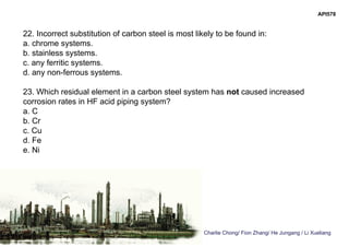 Charlie Chong/ Fion Zhang/ He Jungang / Li Xueliang
API578
22. Incorrect substitution of carbon steel is most likely to be found in:
a. chrome systems.
b. stainless systems.
c. any ferritic systems.
d. any non-ferrous systems.
23. Which residual element in a carbon steel system has not caused increased
corrosion rates in HF acid piping system?
a. C
b. Cr
c. Cu
d. Fe
e. Ni
 