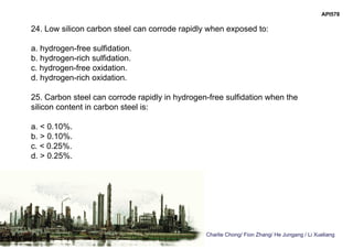 Charlie Chong/ Fion Zhang/ He Jungang / Li Xueliang
API578
24. Low silicon carbon steel can corrode rapidly when exposed to:
a. hydrogen-free sulfidation.
b. hydrogen-rich sulfidation.
c. hydrogen-free oxidation.
d. hydrogen-rich oxidation.
25. Carbon steel can corrode rapidly in hydrogen-free sulfidation when the
silicon content in carbon steel is:
a. < 0.10%.
b. > 0.10%.
c. < 0.25%.
d. > 0.25%.
 