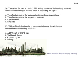 Charlie Chong/ Fion Zhang/ He Jungang / Li Xueliang
API578
26. The owner decides to conduct PMI testing on some existing piping systems.
Which of the following is a major factor in prioritizing the pipe?
a. The effectiveness of the construction & maintenance practices
b. The effectiveness of the inspection practices
c. Age of the unit
d. Line size
27. Which of the following piping components is most likely to have a
substitution with the wrong material?
a. A 20’ length of 6 NPS pipe
b. Weld-neck flange
c. Expansion joint
d. Bolting
 