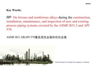 Charlie Chong/ Fion Zhang/ He Jungang / Li Xueliang
Key Words:
RP On ferrous and nonferrous alloys during the construction,
installation, maintenance, and inspection of new and existing
process piping systems covered by the ASME B31.3 and API
570
ASME B31.3和API 570覆盖黑色金属和有色金属
API578
 