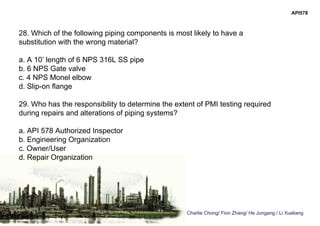 Charlie Chong/ Fion Zhang/ He Jungang / Li Xueliang
API578
28. Which of the following piping components is most likely to have a
substitution with the wrong material?
a. A 10’ length of 6 NPS 316L SS pipe
b. 6 NPS Gate valve
c. 4 NPS Monel elbow
d. Slip-on flange
29. Who has the responsibility to determine the extent of PMI testing required
during repairs and alterations of piping systems?
a. API 578 Authorized Inspector
b. Engineering Organization
c. Owner/User
d. Repair Organization
 