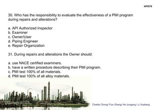 Charlie Chong/ Fion Zhang/ He Jungang / Li Xueliang
API578
30. Who has the responsibility to evaluate the effectiveness of a PMI program
during repairs and alterations?
a. API Authorized Inspector
b. Examiner
c. Owner/User
d. Piping Engineer
e. Repair Organization
31. During repairs and alterations the Owner should:
a. use NACE certified examiners.
b. have a written procedure describing their PMI program.
c. PMI test 100% of all materials.
d. PMI test 100% of all alloy materials.
 