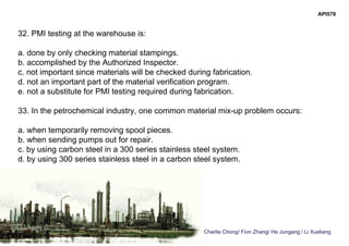 Charlie Chong/ Fion Zhang/ He Jungang / Li Xueliang
API578
32. PMI testing at the warehouse is:
a. done by only checking material stampings.
b. accomplished by the Authorized Inspector.
c. not important since materials will be checked during fabrication.
d. not an important part of the material verification program.
e. not a substitute for PMI testing required during fabrication.
33. In the petrochemical industry, one common material mix-up problem occurs:
a. when temporarily removing spool pieces.
b. when sending pumps out for repair.
c. by using carbon steel in a 300 series stainless steel system.
d. by using 300 series stainless steel in a carbon steel system.
 