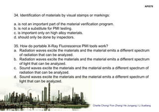 Charlie Chong/ Fion Zhang/ He Jungang / Li Xueliang
API578
34. Identification of materials by visual stamps or markings:
a. is not an important part of the material verification program.
b. is not a substitute for PMI testing.
c. is important only on high alloy materials.
d. should only be done by inspectors.
35. How do portable X-Ray Fluorescence PMI tools work?
a. Radiation waves excite the materials and the material emits a different spectrum
of radiation that can be analyzed.
b. Radiation waves excite the materials and the material emits a different spectrum
of light that can be analyzed.
c. Sound waves excite the materials and the material emits a different spectrum of
radiation that can be analyzed.
d. Sound waves excite the materials and the material emits a different spectrum of
light that can be analyzed.
 