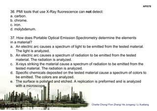 Charlie Chong/ Fion Zhang/ He Jungang / Li Xueliang
API578
36. PMI tools that use X-Ray fluorescence can not detect:
a. carbon.
b. chrome.
c. iron.
d. molybdenum.
37. How does Portable Optical Emission Spectrometry determine the elements
in a material?
a. An electric arc causes a spectrum of light to be emitted from the tested material.
The light is analyzed.
b. An electric arc causes a spectrum of radiation to be emitted from the tested
material. The radiation is analyzed.
c. X-rays striking the material cause a spectrum of radiation to be emitted from the
tested material. The radiation is analyzed.
d. Specific chemicals deposited on the tested material cause a spectrum of colors to
be emitted. The colors are analyzed.
e. The surface is polished and etched. A replication is preformed and is analyzed
with a microscope.
 