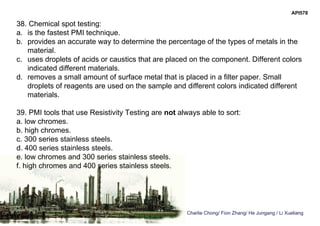Charlie Chong/ Fion Zhang/ He Jungang / Li Xueliang
API578
38. Chemical spot testing:
a. is the fastest PMI technique.
b. provides an accurate way to determine the percentage of the types of metals in the
material.
c. uses droplets of acids or caustics that are placed on the component. Different colors
indicated different materials.
d. removes a small amount of surface metal that is placed in a filter paper. Small
droplets of reagents are used on the sample and different colors indicated different
materials.
39. PMI tools that use Resistivity Testing are not always able to sort:
a. low chromes.
b. high chromes.
c. 300 series stainless steels.
d. 400 series stainless steels.
e. low chromes and 300 series stainless steels.
f. high chromes and 400 series stainless steels.
 