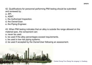 Charlie Chong/ Fion Zhang/ He Jungang / Li Xueliang
API578
42. Qualifications for personnel performing PMI testing should be submitted
and reviewed by:
a. API.
b. ASNT.
c. the Authorized Inspection.
d. the Owner/User.
e. the Piping Engineer.
43. When PMI testing indicates that an alloy is outside the range allowed on the
material spec, the component can:
a. never be used.
b. be used if the alloy percentages exceed requirements.
c. be used in low risk piping systems.
d. be used if accepted by the Owner/User following an assessment.
 