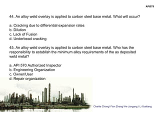Charlie Chong/ Fion Zhang/ He Jungang / Li Xueliang
API578
44. An alloy weld overlay is applied to carbon steel base metal. What will occur?
a. Cracking due to differential expansion rates
b. Dilution
c. Lack of Fusion
d. Underbead cracking
45. An alloy weld overlay is applied to carbon steel base metal. Who has the
responsibility to establish the minimum alloy requirements of the as deposited
weld metal?
a. API 570 Authorized Inspector
b. Engineering Organization
c. Owner/User
d. Repair organization
 