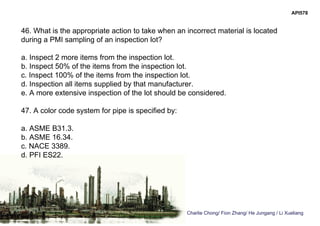 Charlie Chong/ Fion Zhang/ He Jungang / Li Xueliang
API578
46. What is the appropriate action to take when an incorrect material is located
during a PMI sampling of an inspection lot?
a. Inspect 2 more items from the inspection lot.
b. Inspect 50% of the items from the inspection lot.
c. Inspect 100% of the items from the inspection lot.
d. Inspection all items supplied by that manufacturer.
e. A more extensive inspection of the lot should be considered.
47. A color code system for pipe is specified by:
a. ASME B31.3.
b. ASME 16.34.
c. NACE 3389.
d. PFI ES22.
 