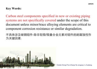 Charlie Chong/ Fion Zhang/ He Jungang / Li Xueliang
Key Words:
Carbon steel components specified in new or existing piping
systems are not specifically covered under the scope of this
document unless minor/trace alloying elements are critical to
component corrosion resistance or similar degradation.
不具体涉及碳钢组件-除非轻微/微量合金元素对组件的耐腐蚀性作
为关键因素.
API578
 