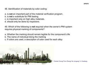 Charlie Chong/ Fion Zhang/ He Jungang / Li Xueliang
API578
48. Identification of materials by color coding:
a. is not an important part of the material verification program.
b. is not a substitute for PMI testing.
c. is important only on high alloy materials.
d. should only be done by inspectors.
49. Which of the following is not required when the owner’s PMI system
requires physical marking of components?
a. Whether the marking should remain legible for the component’s life
b. The name of individual doing the marking
c. If colors are used, a description of color used for each alloy
 