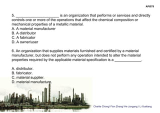 Charlie Chong/ Fion Zhang/ He Jungang / Li Xueliang
API578
5. _____________________ is an organization that performs or services and directly
controls one or more of the operations that affect the chemical composition or
mechanical properties of a metallic material.
A. A material manufacturer
B. A distributor
C. A fabricator
D. A owner/user
6. An organization that supplies materials furnished and certified by a material
manufacturer, but does not perform any operation intended to alter the material
properties required by the applicable material specification is a _____________.
A. distributor.
B. fabricator.
C. material supplier.
D. material manufacture.
 