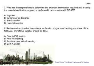 Charlie Chong/ Fion Zhang/ He Jungang / Li Xueliang
API578
7. Who has the responsibility to determine the extent of examination required and to verify
the material verification program is performed in accordance with RP 578?
A. engineer
B. owner/user or designee
C. Tim Schindler
D. material supplier
8. Review and approval of the material verification program and testing procedure of the
fabricator or material supplier should be done:
A. Prior to PMI testing.
B. After PMI testing.
C. Any time prior to hydrotesting.
D. Both A and B.
 