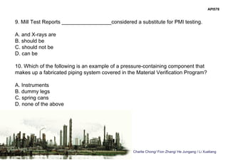 Charlie Chong/ Fion Zhang/ He Jungang / Li Xueliang
API578
9. Mill Test Reports _________________considered a substitute for PMI testing.
A. and X-rays are
B. should be
C. should not be
D. can be
10. Which of the following is an example of a pressure-containing component that
makes up a fabricated piping system covered in the Material Verification Program?
A. Instruments
B. dummy legs
C. spring cans
D. none of the above
 