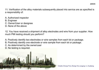 Charlie Chong/ Fion Zhang/ He Jungang / Li Xueliang
API578
11. Verification of the alloy materials subsequently placed into service are as specified is
a responsibility of:
A. Authorized inspector
B. Engineer
C. Owner/User or designee
D. None of the above
12. You have received a shipment of alloy electrodes and wire from your supplier. How
much PMI testing should you perform?
A. Positively identify two electrodes or wire samples from each lot or package.
B. Positively identify one electrode or wire sample from each lot or package.
C. As determined by the owner/user
D. No testing is required.
 