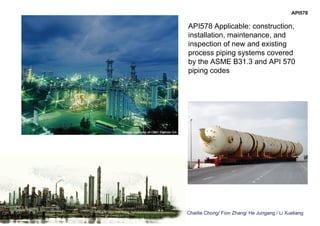 Charlie Chong/ Fion Zhang/ He Jungang / Li Xueliang
API578 Applicable: construction,
installation, maintenance, and
inspection of new and existing
process piping systems covered
by the ASME B31.3 and API 570
piping codes
API578
 