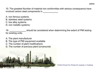 Charlie Chong/ Fion Zhang/ He Jungang / Li Xueliang
API578
15. The greatest Number of material non conformities with serious consequence have
involved carbon steel components in ____________
A. non ferrous systems.
B. stainless steel systems.
C. low alloy systems.
D. non metallic systems.
16. _____________ should be considered when determining the extent of PMI testing
for existing units.
A. The plant manufacturer
B. The type of PMI equipment available
C. The number of plant modifications
D. The number of previous plant turnarounds
 
