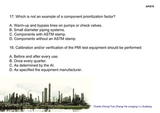 Charlie Chong/ Fion Zhang/ He Jungang / Li Xueliang
API578
17. Which is not an example of a component prioritization factor?
A. Warm-up and bypass lines on pumps or check valves.
B. Small diameter piping systems.
C. Components with ASTM stamp.
D. Components without an ASTM stamp.
18. Calibration and/or verification of the PMI test equipment should be performed:
A. Before and after every use.
B. Once every quarter.
C. As determined by the AI.
D. As specified the equipment manufacturer.
 