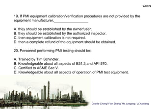 Charlie Chong/ Fion Zhang/ He Jungang / Li Xueliang
API578
19. If PMI equipment calibration/verification procedures are not provided by the
equipment manufacturer,_________________
A. they should be established by the owner/user.
B. they should be established by the authorized inspector.
C. then equipment calibration is not required.
D. then a complete refund of the equipment should be obtained.
20. Personnel performing PMI testing should be:
A. Trained by Tim Schindler.
B. Knowledgeable about all aspects of B31.3 and API 570.
C. Certified to ASME Sec V.
D. Knowledgeable about all aspects of operation of PMI test equipment.
 