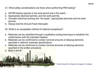 Charlie Chong/ Fion Zhang/ He Jungang / Li Xueliang
API578
21. What safety considerations are there when performing PMI testing?
a. All PMI testing requires a hot work permit and a fire watch.
b. Appropriate electrical permits, and hot work permits.
c. Consider electrical arching and “hot spots”, appropriate electrical and hot work
permits.
d. Always test the Ground Fault interrupter.
22. What is an acceptable method of material acceptance?
a. Materials can be classified through a qualitative sorting technique to establish the
conformance with the intended material.
b. Materials can be confirmed to contain nominal amounts of alloying elements
specified in relevant materials specifications.
c. Materials can be confirmed to contain nominal amounts of alloying elements
specified in the written procedure.
d. Both A and B
 