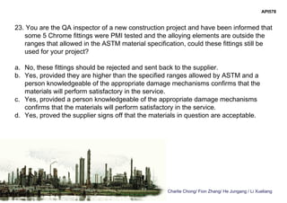 Charlie Chong/ Fion Zhang/ He Jungang / Li Xueliang
API578
23. You are the QA inspector of a new construction project and have been informed that
some 5 Chrome fittings were PMI tested and the alloying elements are outside the
ranges that allowed in the ASTM material specification, could these fittings still be
used for your project?
a. No, these fittings should be rejected and sent back to the supplier.
b. Yes, provided they are higher than the specified ranges allowed by ASTM and a
person knowledgeable of the appropriate damage mechanisms confirms that the
materials will perform satisfactory in the service.
c. Yes, provided a person knowledgeable of the appropriate damage mechanisms
confirms that the materials will perform satisfactory in the service.
d. Yes, proved the supplier signs off that the materials in question are acceptable.
 