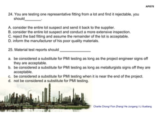 Charlie Chong/ Fion Zhang/ He Jungang / Li Xueliang
API578
24. You are testing one representative fitting from a lot and find it rejectable, you
should________.
A. consider the entire lot suspect and send it back to the supplier.
B. consider the entire lot suspect and conduct a more extensive inspection.
C. reject the bad fitting and assume the remainder of the lot is acceptable.
D. inform the manufacturer of his poor quality materials.
25. Material test reports should _______________
a. be considered a substitute for PMI testing as long as the project engineer signs off
they are acceptable.
b. be considered a substitute for PMI testing as long as metallurgists signs off they are
acceptable.
c. be considered a substitute for PMI testing when it is near the end of the project.
d. not be considered a substitute for PMI testing.
 