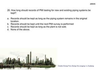 Charlie Chong/ Fion Zhang/ He Jungang / Li Xueliang
API578
26. How long should records of PMI testing for new and existing piping systems be
kept?
a. Records should be kept as long as the piping system remains in the original
location.
b. Records should be kept until the next PMI survey is performed
c. Records should be kept as long as the plant is not sold.
d. None of the above.
 