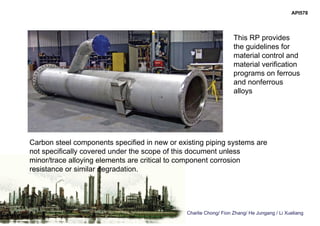 Charlie Chong/ Fion Zhang/ He Jungang / Li Xueliang
Carbon steel components specified in new or existing piping systems are
not specifically covered under the scope of this document unless
minor/trace alloying elements are critical to component corrosion
resistance or similar degradation.
This RP provides
the guidelines for
material control and
material verification
programs on ferrous
and nonferrous
alloys
API578
 