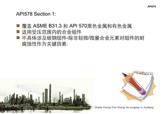 Charlie Chong/ Fion Zhang/ He Jungang / Li Xueliang
API578
API578 Section 1:
 覆盖 ASME B31.3 和 API 570黑色金属和有色金属
 适用受压范围内的合金组件
 不具体涉及碳钢组件-除非轻微/微量合金元素对组件的耐
腐蚀性作为关键因素.
 
