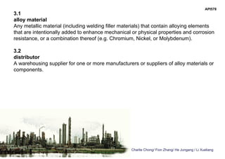 Charlie Chong/ Fion Zhang/ He Jungang / Li Xueliang
API578
3.1
alloy material
Any metallic material (including welding filler materials) that contain alloying elements
that are intentionally added to enhance mechanical or physical properties and corrosion
resistance, or a combination thereof (e.g. Chromium, Nickel, or Molybdenum).
3.2
distributor
A warehousing supplier for one or more manufacturers or suppliers of alloy materials or
components.
 
