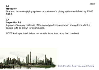 Charlie Chong/ Fion Zhang/ He Jungang / Li Xueliang
API578
3.3
fabricator
One who fabricates piping systems or portions of a piping system as defined by ASME
B31.3.
3.4
inspection lot
A group of items or materials of the same type from a common source from which a
sample is to be drawn for examination.
NOTE An inspection lot does not include items from more than one heat.
 