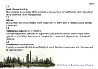Charlie Chong/ Fion Zhang/ He Jungang / Li Xueliang
API578
3.5
level of examination
The specified percentage of the number of components (or weldments when specified)
to be examined in an inspection lot.
3.6
lot size
The number of items available in the inspection lot at the time a representative sample
is selected.
3.7
material manufacturer 材料制造商
An organization that performs or supervises and directly controls one or more of the
operations that affect the chemical composition or mechanical properties of a metallic
material.
3.8
material nonconformance
A positive material identification (PMI) test result that is not consistent with the selected
or specified alloy.
 