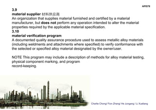 Charlie Chong/ Fion Zhang/ He Jungang / Li Xueliang
API578
3.9
material supplier 材料供应商
An organization that supplies material furnished and certified by a material
manufacturer, but does not perform any operation intended to alter the material
properties required by the applicable material specification.
3.10
material verification program
A documented quality assurance procedure used to assess metallic alloy materials
(including weldments and attachments where specified) to verify conformance with
the selected or specified alloy material designated by the owner/user.
NOTE This program may include a description of methods for alloy material testing,
physical component marking, and program
record-keeping.
 