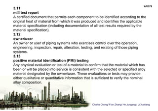 Charlie Chong/ Fion Zhang/ He Jungang / Li Xueliang
API578
3.11
mill test report
A certified document that permits each component to be identified according to the
original heat of material from which it was produced and identifies the applicable
material specification (including documentation of all test results required by the
material specification).
3.12
owner/user
An owner or user of piping systems who exercises control over the operation,
engineering, inspection, repair, alteration, testing, and rerating of those piping
systems.
3.13
positive material identification (PMI) testing
Any physical evaluation or test of a material to confirm that the material which has
been or will be placed into service is consistent with the selected or specified alloy
material designated by the owner/user. These evaluations or tests may provide
either qualitative or quantitative information that is sufficient to verify the nominal
alloy composition.
 