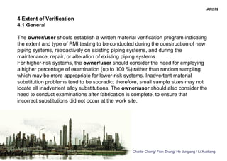 Charlie Chong/ Fion Zhang/ He Jungang / Li Xueliang
API578
4 Extent of Verification
4.1 General
The owner/user should establish a written material verification program indicating
the extent and type of PMI testing to be conducted during the construction of new
piping systems, retroactively on existing piping systems, and during the
maintenance, repair, or alteration of existing piping systems.
For higher-risk systems, the owner/user should consider the need for employing
a higher percentage of examination (up to 100 %) rather than random sampling
which may be more appropriate for lower-risk systems. Inadvertent material
substitution problems tend to be sporadic; therefore, small sample sizes may not
locate all inadvertent alloy substitutions. The owner/user should also consider the
need to conduct examinations after fabrication is complete, to ensure that
incorrect substitutions did not occur at the work site.
 