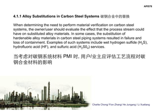 Charlie Chong/ Fion Zhang/ He Jungang / Li Xueliang
API578
4.1.1 Alloy Substitutions in Carbon Steel Systems 碳钢合金中的替换
When determining the need to perform material verification on carbon steel
systems, the owner/user should evaluate the effect that the process stream could
have on substituted alloy materials. In some cases, the substitution of
hardenable alloy materials in carbon steel piping systems resulted in failure and
loss of containment. Examples of such systems include wet hydrogen sulfide (H2S),
hydrofluoric acid (HF), and sulfuric acid (H2S04) services.
当考虑对碳钢系统材料 PMI 时, 用户/业主应评估工艺流程对碳
钢合金材料的影响
 