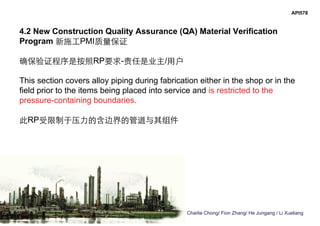 Charlie Chong/ Fion Zhang/ He Jungang / Li Xueliang
API578
4.2 New Construction Quality Assurance (QA) Material Verification
Program 新施工PMI质量保证
确保验证程序是按照RP要求-责任是业主/用户
This section covers alloy piping during fabrication either in the shop or in the
field prior to the items being placed into service and is restricted to the
pressure-containing boundaries.
此RP受限制于压力的含边界的管道与其组件
 