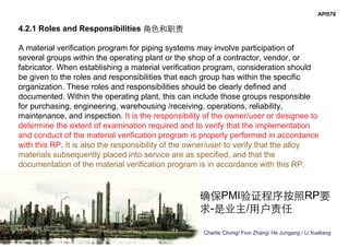 Charlie Chong/ Fion Zhang/ He Jungang / Li Xueliang
API578
4.2.1 Roles and Responsibilities 角色和职责
A material verification program for piping systems may involve participation of
several groups within the operating plant or the shop of a contractor, vendor, or
fabricator. When establishing a material verification program, consideration should
be given to the roles and responsibilities that each group has within the specific
organization. These roles and responsibilities should be clearly defined and
documented. Within the operating plant, this can include those groups responsible
for purchasing, engineering, warehousing /receiving, operations, reliability,
maintenance, and inspection. It is the responsibility of the owner/user or designee to
determine the extent of examination required and to verify that the implementation
and conduct of the material verification program is properly performed in accordance
with this RP. It is also the responsibility of the owner/user to verify that the alloy
materials subsequently placed into service are as specified, and that the
documentation of the material verification program is in accordance with this RP.
确保PMI验证程序按照RP要
求-是业主/用户责任
 